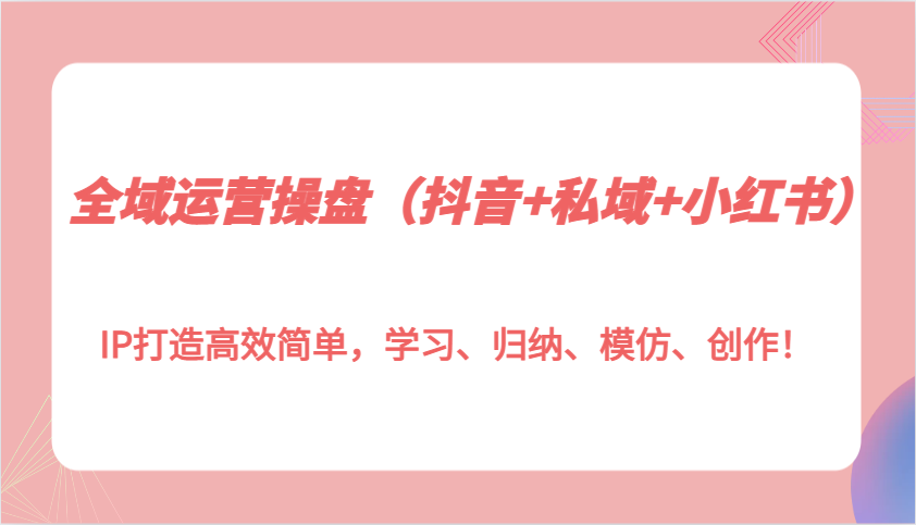 全域运营操盘（抖音+私域+小红书）IP打造高效简单，学习、归纳、模仿、创作！ - 严选资源大全 - 严选资源大全