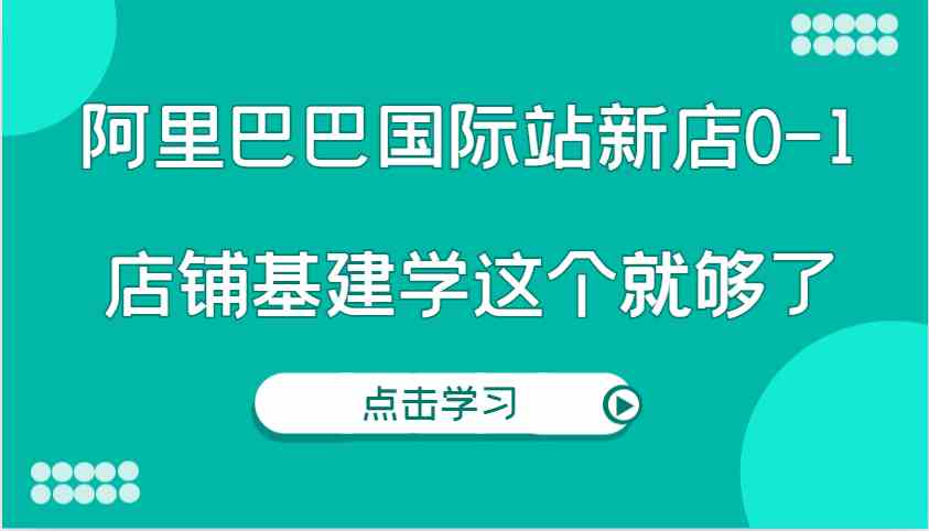 阿里巴巴国际站新店0-1，个人实践实操录制从0-1基建，店铺基建学这个就够了 - 严选资源大全 - 严选资源大全