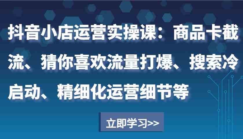 抖音小店运营实操课：商品卡截流、猜你喜欢流量打爆、搜索冷启动、精细化运营细节等 - 严选资源大全 - 严选资源大全