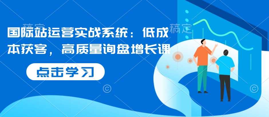 国际站运营实战系统：低成本获客，高质量询盘增长课 - 严选资源大全 - 严选资源大全