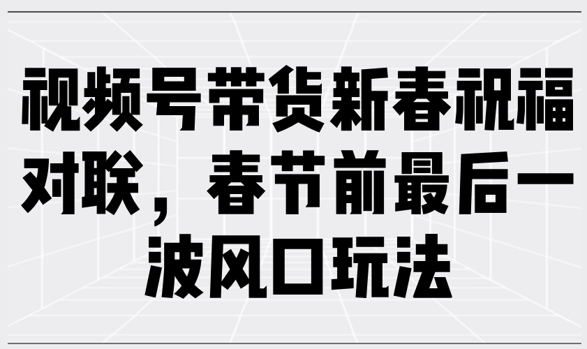 视频号带货新春祝福对联，春节前最后一波风口玩法 - 严选资源大全 - 严选资源大全