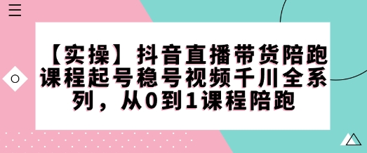 【实操】抖音直播带货陪跑课程起号稳号视频千川全系列，从0到1课程陪跑 - 严选资源大全 - 严选资源大全