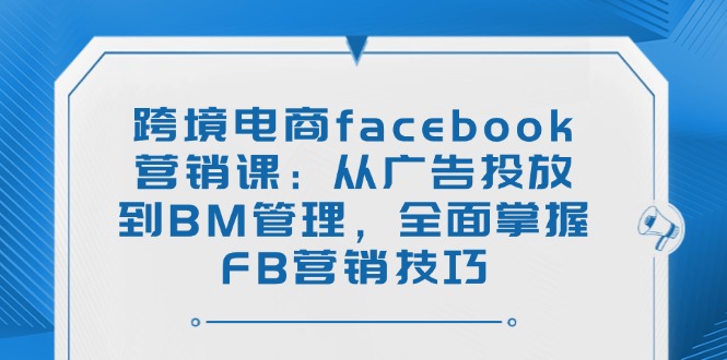 跨境电商facebook营销课：从广告投放到BM管理，全面掌握FB营销技巧 - 严选资源大全 - 严选资源大全