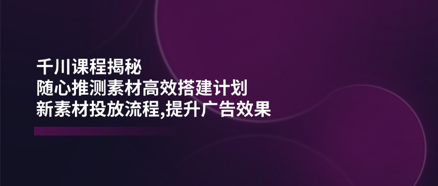 千川课程揭秘：随心推测素材高效搭建计划,新素材投放流程,提升广告效果 - 严选资源大全 - 严选资源大全